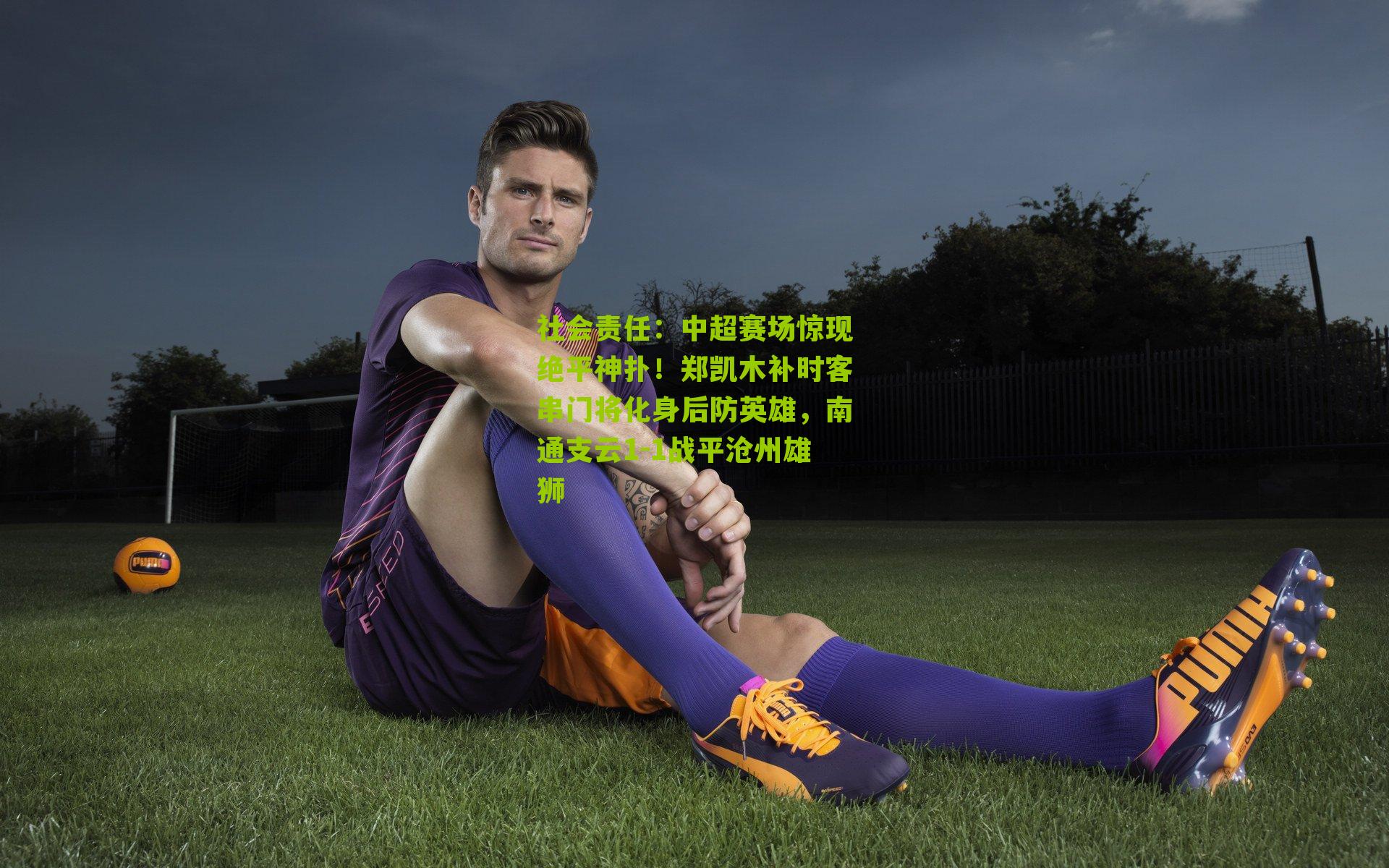 社会责任：中超赛场惊现绝平神扑！郑凯木补时客串门将化身后防英雄，南通支云1-1战平沧州雄狮